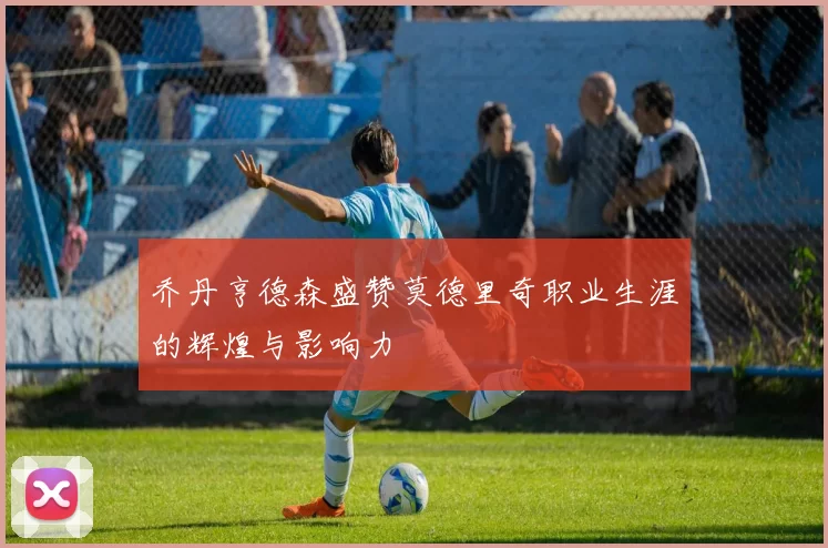 乔丹亨德森盛赞莫德里奇职业生涯的辉煌与影响力